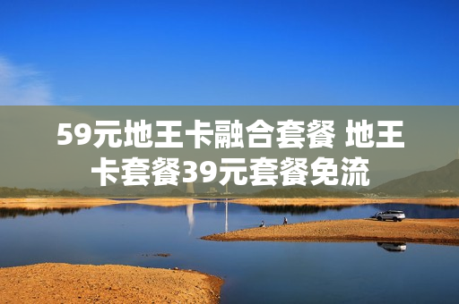 59元地王卡融合套餐 地王卡套餐39元套餐免流