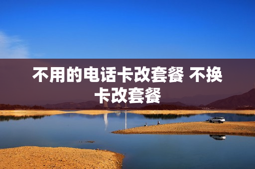 不用的电话卡改套餐 不换卡改套餐