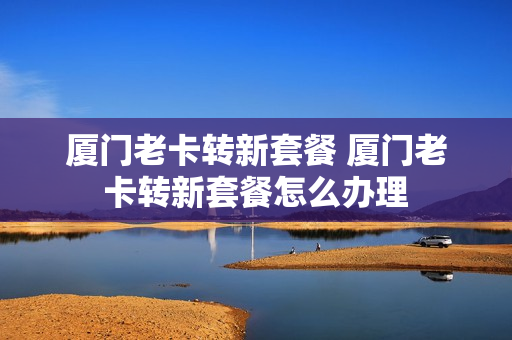 厦门老卡转新套餐 厦门老卡转新套餐怎么办理