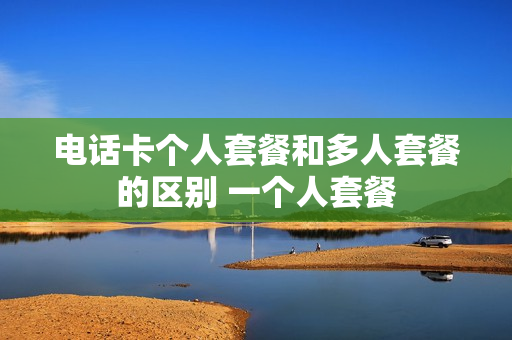 电话卡个人套餐和多人套餐的区别 一个人套餐