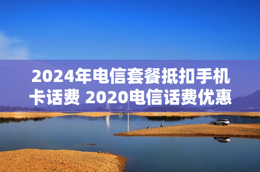 2024年电信套餐抵扣手机卡话费 2020电信话费优惠活动