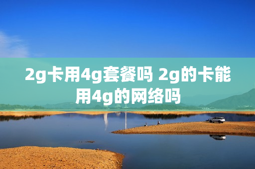 2g卡用4g套餐吗 2g的卡能用4g的网络吗