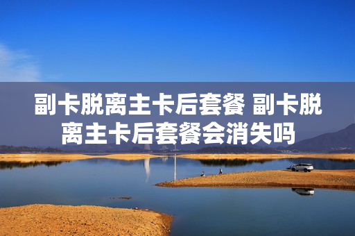 副卡脱离主卡后套餐 副卡脱离主卡后套餐会消失吗