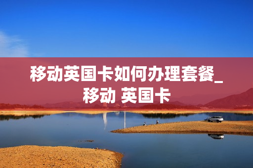 移动英国卡如何办理套餐_移动 英国卡