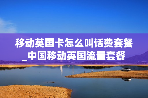 移动英国卡怎么叫话费套餐_中国移动英国流量套餐