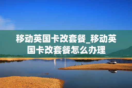 移动英国卡改套餐_移动英国卡改套餐怎么办理