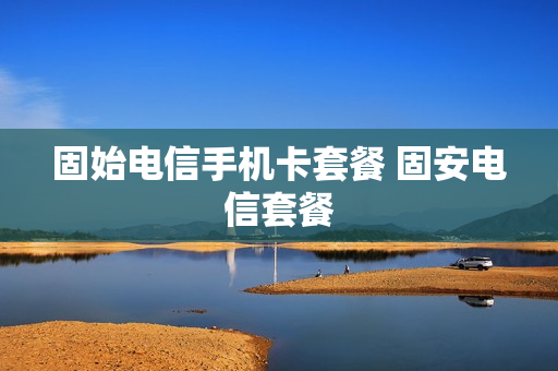 固始电信手机卡套餐 固安电信套餐