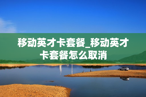 移动英才卡套餐_移动英才卡套餐怎么取消