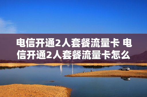电信开通2人套餐流量卡 电信开通2人套餐流量卡怎么办