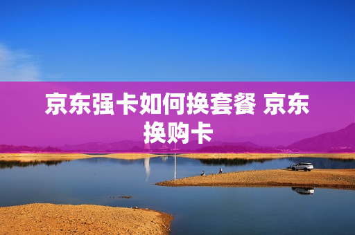 京东强卡如何换套餐 京东换购卡