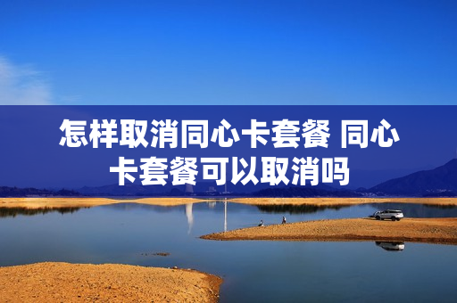 怎样取消同心卡套餐 同心卡套餐可以取消吗