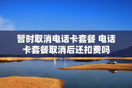 暂时取消电话卡套餐 电话卡套餐取消后还扣费吗