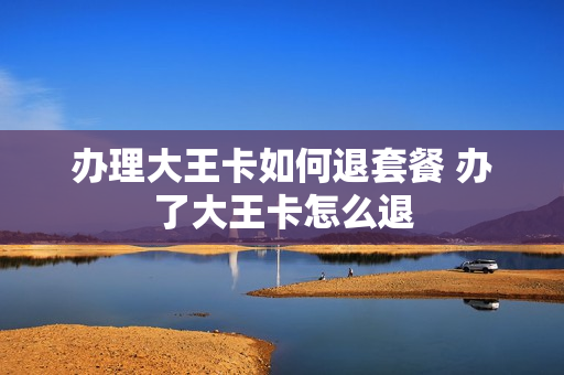 办理大王卡如何退套餐 办了大王卡怎么退