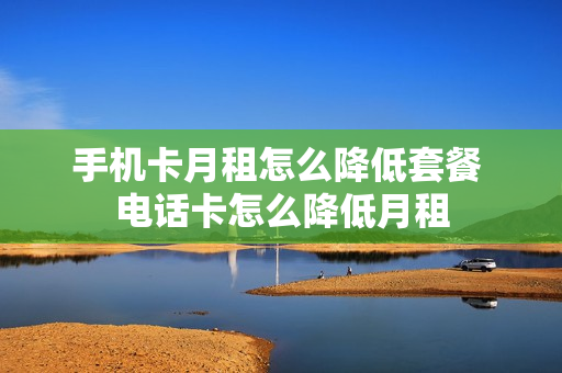 手机卡月租怎么降低套餐 电话卡怎么降低月租