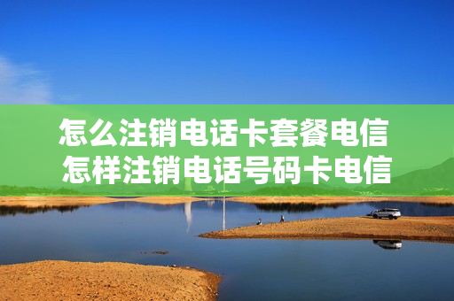 怎么注销电话卡套餐电信 怎样注销电话号码卡电信
