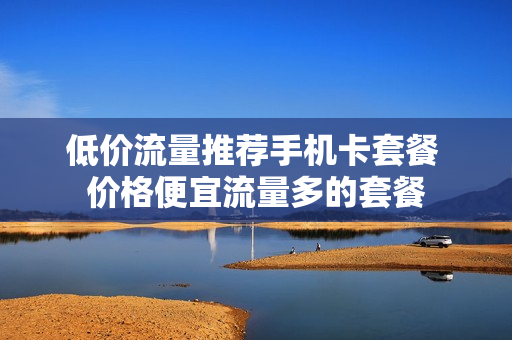 低价流量推荐手机卡套餐 价格便宜流量多的套餐