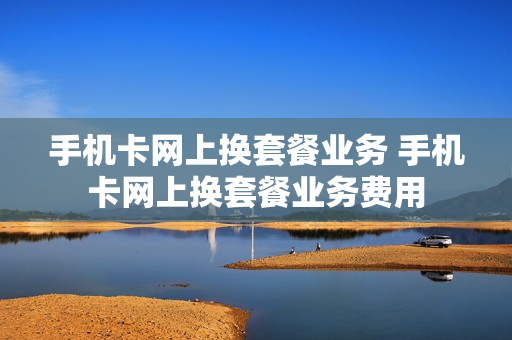 手机卡网上换套餐业务 手机卡网上换套餐业务费用