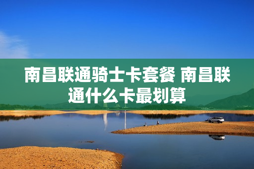南昌联通骑士卡套餐 南昌联通什么卡最划算