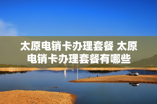 太原电销卡办理套餐 太原电销卡办理套餐有哪些