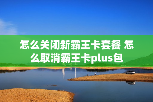 怎么关闭新霸王卡套餐 怎么取消霸王卡plus包