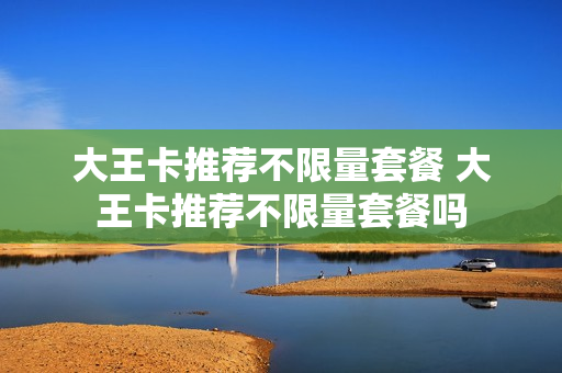 大王卡推荐不限量套餐 大王卡推荐不限量套餐吗