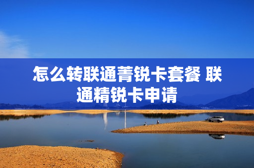 怎么转联通菁锐卡套餐 联通精锐卡申请