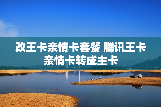 改王卡亲情卡套餐 腾讯王卡亲情卡转成主卡