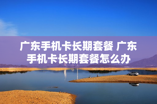 广东手机卡长期套餐 广东手机卡长期套餐怎么办