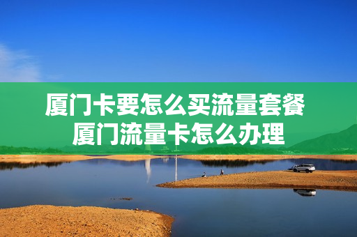 厦门卡要怎么买流量套餐 厦门流量卡怎么办理