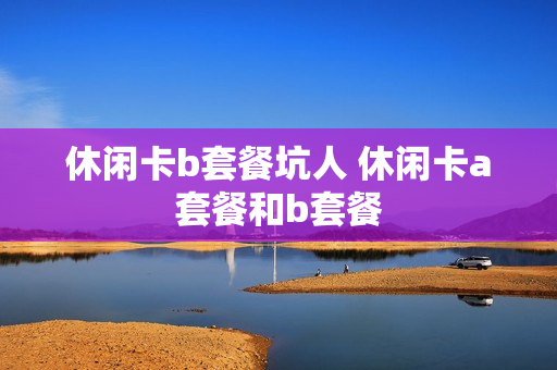 休闲卡b套餐坑人 休闲卡a套餐和b套餐