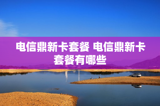 电信鼎新卡套餐 电信鼎新卡套餐有哪些