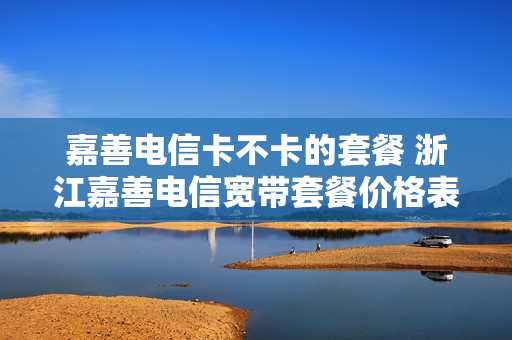 嘉善电信卡不卡的套餐 浙江嘉善电信宽带套餐价格表