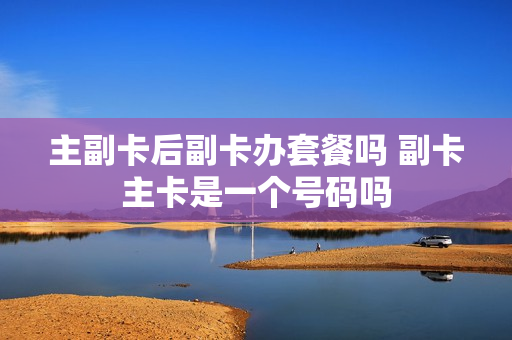 主副卡后副卡办套餐吗 副卡主卡是一个号码吗