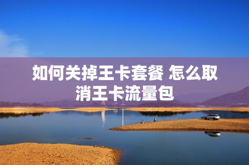 如何关掉王卡套餐 怎么取消王卡流量包