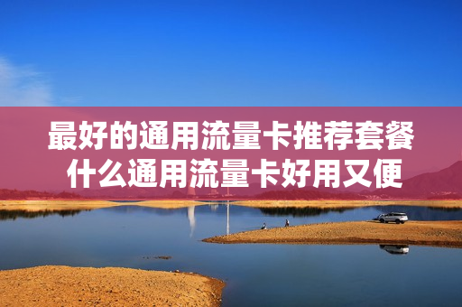 最好的通用流量卡推荐套餐 什么通用流量卡好用又便宜