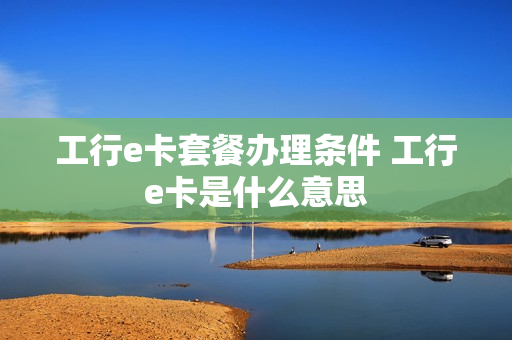 工行e卡套餐办理条件 工行e卡是什么意思