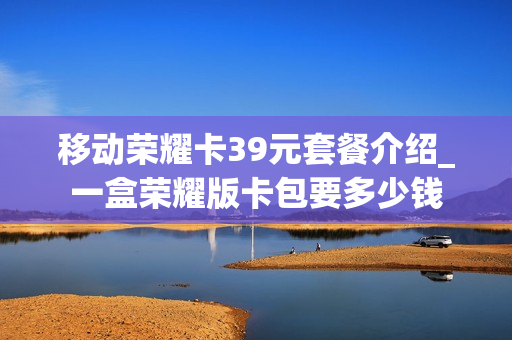 移动荣耀卡39元套餐介绍_一盒荣耀版卡包要多少钱