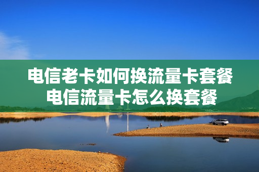 电信老卡如何换流量卡套餐 电信流量卡怎么换套餐