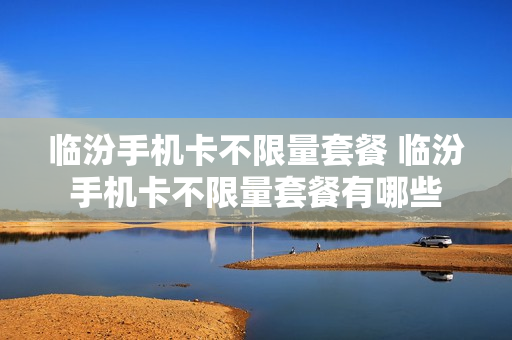 临汾手机卡不限量套餐 临汾手机卡不限量套餐有哪些