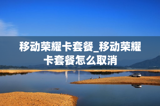移动荣耀卡套餐_移动荣耀卡套餐怎么取消