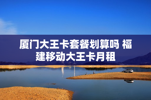 厦门大王卡套餐划算吗 福建移动大王卡月租
