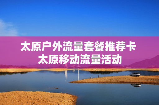 太原户外流量套餐推荐卡 太原移动流量活动