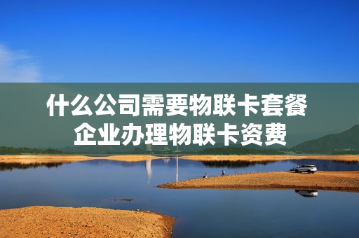 什么公司需要物联卡套餐 企业办理物联卡资费