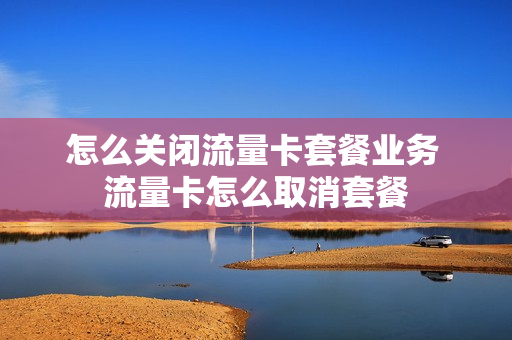 怎么关闭流量卡套餐业务 流量卡怎么取消套餐