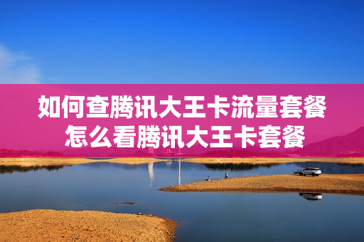 如何查腾讯大王卡流量套餐 怎么看腾讯大王卡套餐
