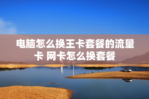 电脑怎么换王卡套餐的流量卡 网卡怎么换套餐