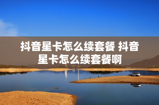 抖音星卡怎么续套餐 抖音星卡怎么续套餐啊