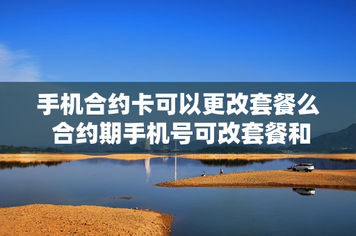 手机合约卡可以更改套餐么 合约期手机号可改套餐和注销吗