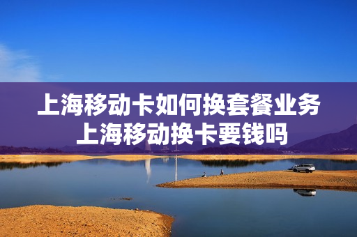 上海移动卡如何换套餐业务 上海移动换卡要钱吗