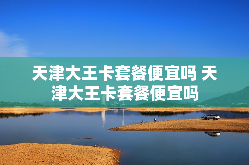 天津大王卡套餐便宜吗 天津大王卡套餐便宜吗
